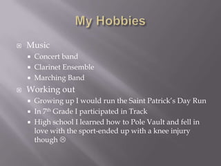 My HobbiesMusicConcert bandClarinet EnsembleMarching BandWorking outGrowing up I would run the Saint Patrick’s Day RunIn 7th Grade I participated in TrackHigh school I learned how to Pole Vault and fell in love with the sport-ended up with a knee injury though 