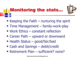 Monitoring the stats… Keeping the Faith – nurturing the spirit Time Management – family-work-play Work Ethics – constant reflection Career Path – upward or downward Health Status – good/fair/bad Cash and Savings – debit/credit Retirement Plan – sufficient? none? [email_address] 