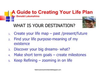 A Guide to Creating Your Life Plan By: Donald Latumahina Create your life map – past /present/future Find your life purpose-meaning of my existence Discover your big dreams- what? Make short term goals – create milestones Keep Refining – zooming in on life WHAT IS YOUR DESTINATION? [email_address] 