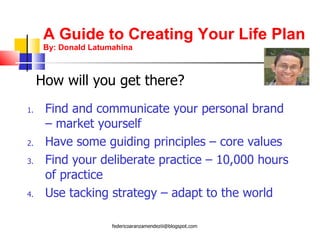 A Guide to Creating Your Life Plan By: Donald Latumahina Find and communicate your personal brand – market yourself Have some guiding principles – core values Find your deliberate practice – 10,000 hours of practice Use tacking strategy – adapt to the world How will you get there? [email_address] 