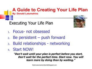 A Guide to Creating Your Life Plan By: Donald Latumahina Focus- not obsessed Be persistent – push forward Build relationships - networking Start NOW!  “ Don’t wait until your plan is perfect before you start. Don’t wait for the perfect time. Start now. You will learn more by doing than by waiting.” Executing Your Life Plan [email_address] 
