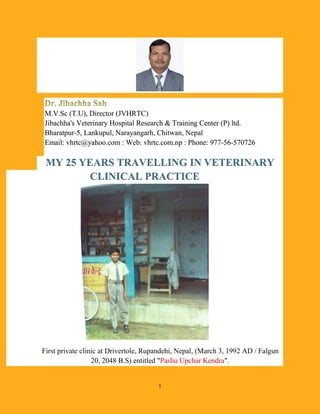 1
M.V.Sc (T.U), Director (JVHRTC)
Jibachha's Veterinary Hospital Research & Training Center (P) ltd.
Bharatpur-5, Lankupul, Narayangarh, Chitwan, Nepal
Email: vhrtc@yahoo.com : Web: vhrtc.com.np : Phone: 977-56-570726
MY 25 YEARS TRAVELLING IN VETERINARY
CLINICAL PRACTICE
First private clinic at Drivertole, Rupandehi, Nepal, (March 3, 1992 AD / Falgun
20, 2048 B.S) entitled "Pashu Upchar Kendra".
 