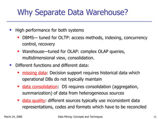 Why Separate Data Warehouse? High performance for both systems DBMS— tuned for OLTP: access methods, indexing, concurrency control, recovery Warehouse—tuned for OLAP: complex OLAP queries, multidimensional view, consolidation. Different functions and different data: missing data : Decision support requires historical data which operational DBs do not typically maintain data consolidation :  DS requires consolidation (aggregation, summarization) of data from heterogeneous sources data quality : different sources typically use inconsistent data representations, codes and formats which have to be reconciled 