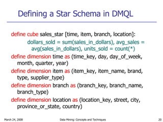 Defining a Star Schema in DMQL define cube  sales_star [time, item, branch, location]: dollars_sold = sum(sales_in_dollars), avg_sales = avg(sales_in_dollars), units_sold = count(*) define dimension  time  as  (time_key, day, day_of_week, month, quarter, year) define dimension  item  as  (item_key, item_name, brand, type, supplier_type) define dimension  branch  as  (branch_key, branch_name, branch_type) define dimension  location  as  (location_key, street, city, province_or_state, country) 