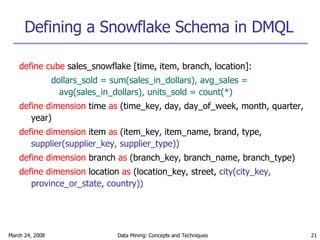 Defining a Snowflake Schema in DMQL define cube  sales_snowflake [time, item, branch, location]: dollars_sold = sum(sales_in_dollars), avg_sales = avg(sales_in_dollars), units_sold = count(*) define dimension  time  as  (time_key, day, day_of_week, month, quarter, year) define dimension  item  as  (item_key, item_name, brand, type,  supplier(supplier_key, supplier_type)) define dimension  branch  as  (branch_key, branch_name, branch_type) define dimension  location  as  (location_key, street,  city(city_key, province_or_state, country)) 