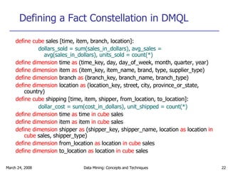 Defining a Fact Constellation in DMQL define cube  sales [time, item, branch, location]: dollars_sold = sum(sales_in_dollars), avg_sales = avg(sales_in_dollars), units_sold = count(*) define dimension  time  as  (time_key, day, day_of_week, month, quarter, year) define dimension  item  as  (item_key, item_name, brand, type, supplier_type) define dimension  branch  as  (branch_key, branch_name, branch_type) define dimension  location  as  (location_key, street, city, province_or_state, country) define cube  shipping [time, item, shipper, from_location, to_location]: dollar_cost = sum(cost_in_dollars), unit_shipped = count(*) define dimension  time  as  time  in cube  sales define dimension  item  as  item  in cube  sales define dimension  shipper  as  (shipper_key, shipper_name, location  as  location  in cube  sales, shipper_type) define dimension  from_location  as  location  in cube  sales define dimension  to_location  as  location  in cube  sales 