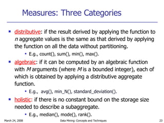 Measures: Three Categories distributive : if the result derived by applying the function to  n  aggregate values is the same as that derived by applying the function on all the data without partitioning. E.g., count(), sum(), min(), max(). algebraic :   if it can be computed by an algebraic function with  M  arguments (where  M  is a bounded integer), each of which is obtained by applying a distributive aggregate function. E.g.,   avg(), min_N(), standard_deviation(). holistic :  if there is no constant bound on the storage size needed to describe a subaggregate.   E.g., median(), mode(), rank(). 