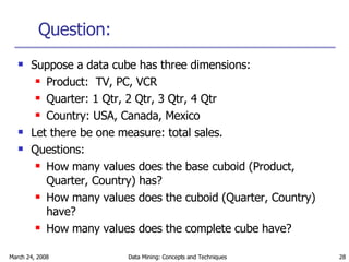Question: Suppose a data cube has three dimensions: Product:  TV, PC, VCR Quarter: 1 Qtr, 2 Qtr, 3 Qtr, 4 Qtr Country: USA, Canada, Mexico Let there be one measure: total sales. Questions: How many values does the base cuboid (Product, Quarter, Country) has? How many values does the cuboid (Quarter, Country) have? How many values does the complete cube have? 