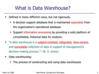 What is Data Warehouse? Defined in many different ways, but not rigorously. A decision support database that is maintained  separately  from the organization’s operational database Support  information processing  by providing a solid platform of consolidated, historical data for analysis. “ A data warehouse is a   subject-oriented ,  integrated ,  time-variant ,  and  nonvolatile   collection of data in support of management’s decision-making process.”—W. H. Inmon Data warehousing: The process of constructing and using data warehouses 