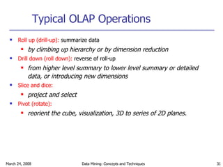 Typical OLAP Operations Roll up (drill-up):  summarize data by climbing up hierarchy or by dimension reduction Drill down (roll down):  reverse of roll-up from higher level summary to lower level summary or detailed data, or introducing new dimensions Slice and dice:   project and select   Pivot (rotate):   reorient the cube, visualization, 3D to series of 2D planes. 