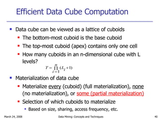 Efficient Data Cube Computation Data cube can be viewed as a lattice of cuboids  The bottom-most cuboid is the base cuboid The top-most cuboid (apex) contains only one cell How many cuboids in an n-dimensional cube with L levels? Materialization of data cube Materialize  every  (cuboid) (full materialization),  none  (no materialization), or  some (partial materialization) Selection of which cuboids to materialize Based on size, sharing, access frequency, etc. 