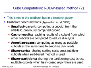 Cube Computation: ROLAP-Based Method (2) This is not in the textbook but in a research paper Hash/sort based methods ( Agarwal et. al.   VLDB’96 ) Smallest-parent:  computing a cuboid  from the smallest, previously computed cuboid Cache-results:   caching results of a cuboid from which other cuboids are computed to reduce disk I/Os Amortize-scans:  computing as many as possible cuboids at the same time to amortize disk reads Share-sorts:   sharing sorting costs cross multiple cuboids when sort-based method is used Share-partitions:  sharing the partitioning cost across multiple cuboids when hash-based algorithms are used 