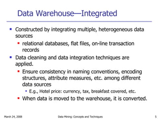 Data Warehouse—Integrated Constructed by integrating multiple, heterogeneous data sources relational databases, flat files, on-line transaction records Data cleaning and data integration techniques are applied. Ensure consistency in naming conventions, encoding structures, attribute measures, etc. among different data sources E.g., Hotel price: currency, tax, breakfast covered, etc. When data is moved to the warehouse, it is converted.  