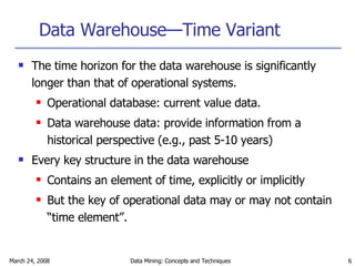 Data Warehouse—Time Variant The time horizon for the data warehouse is significantly longer than that of operational systems. Operational database: current value data. Data warehouse data: provide information from a historical perspective (e.g., past 5-10 years) Every key structure in the data warehouse Contains an element of time, explicitly or implicitly But the key of operational data may or may not contain “time element”. 