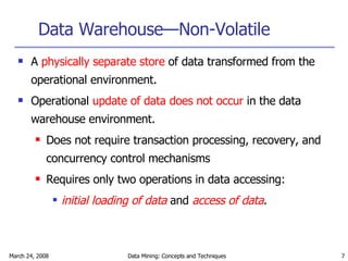 Data Warehouse—Non-Volatile A  physically separate store  of data transformed from the operational environment. Operational  update of data does not occur  in the data warehouse environment. Does not require transaction processing, recovery, and concurrency control mechanisms Requires only two operations in data accessing:  initial loading of data  and  access of data . 
