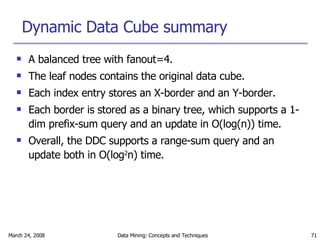 Dynamic Data Cube summary A balanced tree with fanout=4. The leaf nodes contains the original data cube. Each index entry stores an X-border and an Y-border. Each border is stored as a binary tree, which supports a 1-dim prefix-sum query and an update in O(log(n)) time. Overall, the DDC supports a range-sum query and an update both in O(log 2 n) time. 