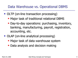 Data Warehouse vs. Operational DBMS OLTP (on-line transaction processing) Major task of traditional relational DBMS Day-to-day operations: purchasing, inventory, banking, manufacturing, payroll, registration, accounting, etc. OLAP (on-line analytical processing) Major task of data warehouse system Data analysis and decision making 