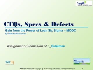 CTQs, Specs & Defects
All Rights Reserved. Copyright @ 2014 Canopus Business Management Group 1
Gain from the Power of Lean Six Sigma – MOOC
By Nilakantasrinivasan
Assignment Submission of : _Sulaiman
 