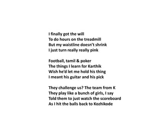 I finally got the willTo do hours on the treadmillBut my waistline doesn’t shrinkI just turn really really pinkFootball, tamil & pokerThe things I learn for KarthikWish he’d let me hold his thingI meant his guitar and his pickThey challenge us? The team from KThey play like a bunch of girls, I sayTold them to just watch the scoreboardAs I hit the balls back to Kozhikode