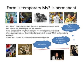 Form is temporary My3 is permanentHi guys,Do you remember me!My3 doesn’t bowl, she just does the run up and even the runner faintsMy3 runs so fast, she can give tire the treadmillIf you Google search “My3 runs a single” you will be getting zero resultsWhen pujara played one down in the Bangalore test, he said “My3” and everythingwent wellIt takes My3 20 balls to chase down any test innings scoreA batsman’s ball spanking dreamYeah Baby!!!