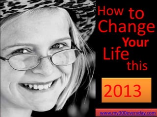 How to
Change
   Your
Life
           this
  2013
 www.my300everyday.com
www.my300everyday.com
 