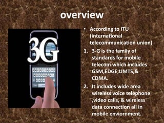 overview
    • According to ITU
      (international
      telecommunication union)
    1. 3-G is the family of
       standards for mobile
       telecom which includes
       GSM,EDGE,UMTS,&
       CDMA.
    2. It includes wide area
       wireless voice telephone
       ,video calls, & wireless
       data connection all in
       mobile enviornment.
 