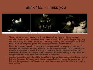 Blink 182 – I miss you The music video was directed by Jonas Akerlund and was shot in a haunted mansion, and the band members wore make up and 1920’s outfits to give a ghostly feel to the song and the music video. The song itself signals a change of pace from Blink 182’s usual upbeat pace, to a slower pace and a darker theme. Blink 182’s music video for “I miss you,” is successful for a variety of reasons. The main point to consider with this video is that the song in question is in general sync with the images in the video. The song is dark, with a quirky nature, as are the scenes in the video for example, dark creatures, the castle setting at night time and the genuine dark costumes and characters in the video. Another interesting point to add to the video is that contains scenes that feature in the lyrics of the song. An example of this is a scene featuring tarantula spiders as the lyrics of the song match – “the webs from all the spiders, catching things and eating their insides.” 