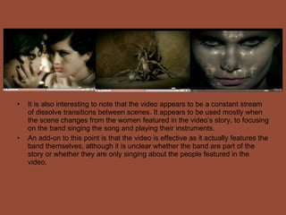 It is also interesting to note that the video appears to be a constant stream of dissolve transitions between scenes. It appears to be used mostly when the scene changes from the women featured in the video’s story, to focusing on the band singing the song and playing their instruments. An add-on to this point is that the video is effective as it actually features the band themselves, although it is unclear whether the band are part of the story or whether they are only singing about the people featured in the video. 