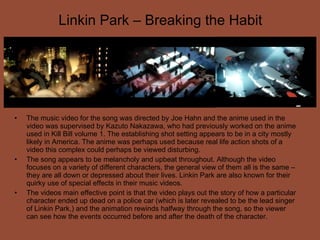 Linkin Park – Breaking the Habit The music video for the song was directed by Joe Hahn and the anime used in the video was supervised by Kazuto Nakazawa, who had previously worked on the anime used in Kill Bill volume 1. The establishing shot setting appears to be in a city mostly likely in America. The anime was perhaps used because real life action shots of a video this complex could perhaps be viewed disturbing. The song appears to be melancholy and upbeat throughout. Although the video focuses on a variety of different characters, the general view of them all is the same – they are all down or depressed about their lives. Linkin Park are also known for their quirky use of special effects in their music videos. The videos main effective point is that the video plays out the story of how a particular character ended up dead on a police car (which is later revealed to be the lead singer of Linkin Park,) and the animation rewinds halfway through the song, so the viewer can see how the events occurred before and after the death of the character. 