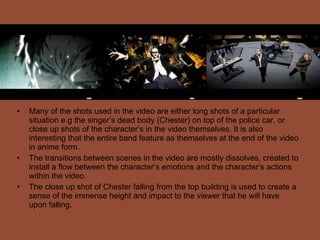 Many of the shots used in the video are either long shots of a particular situation e.g the singer’s dead body (Chester) on top of the police car, or close up shots of the character’s in the video themselves. It is also interesting that the entire band feature as themselves at the end of the video in anime form. The transitions between scenes in the video are mostly dissolves, created to install a flow between the character’s emotions and the character’s actions within the video.  The close up shot of Chester falling from the top building is used to create a sense of the immense height and impact to the viewer that he will have upon falling. 