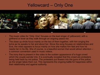 Yellowcard – Only One The music video for “Only  One” focuses on the lead singer of yellowcard, with a girlfriend or lover as they walk through an ongoing peace riot.  The close up shots focus mainly on the two of them together, with him singing the lyrics as he speaks to her and about her. Since the song focuses on relationships and love, the video appears to focus mainly on how she makes him feel and how he needs her in his life. She of course, is a beautiful woman that would attract attention – a common convention used in music videos. The irony that is present in the video is the sudden appearance of a huge crowd which the couple wander into. It is eventually revealed that the crowd are protesters being held back by riot police. The protesters put flowers into the guns of the police, as the singer takes them out. This represents the ongoing battle for happiness within their relationship and against authority. 