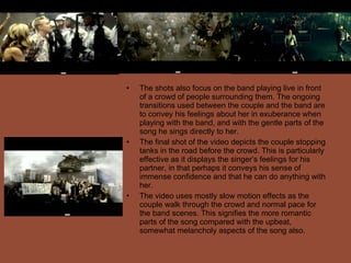 The shots also focus on the band playing live in front of a crowd of people surrounding them. The ongoing transitions used between the couple and the band are to convey his feelings about her in exuberance when playing with the band, and with the gentle parts of the song he sings directly to her.  The final shot of the video depicts the couple stopping tanks in the road before the crowd. This is particularly effective as it displays the singer’s feelings for his partner, in that perhaps it conveys his sense of immense confidence and that he can do anything with her. The video uses mostly slow motion effects as the couple walk through the crowd and normal pace for the band scenes. This signifies the more romantic parts of the song compared with the upbeat, somewhat melancholy aspects of the song also. 