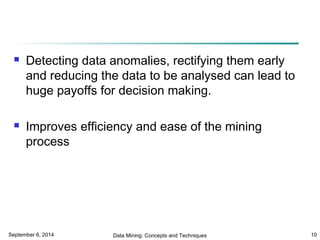  Detecting data anomalies, rectifying them early 
and reducing the data to be analysed can lead to 
huge payoffs for decision making. 
 Improves efficiency and ease of the mining 
process 
September 6, 2014 Data Mining: Concepts and Techniques 10 
 