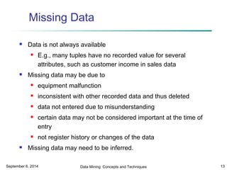 Missing Data 
 Data is not always available 
 E.g., many tuples have no recorded value for several 
attributes, such as customer income in sales data 
 Missing data may be due to 
 equipment malfunction 
 inconsistent with other recorded data and thus deleted 
 data not entered due to misunderstanding 
 certain data may not be considered important at the time of 
entry 
 not register history or changes of the data 
 Missing data may need to be inferred. 
September 6, 2014 Data Mining: Concepts and Techniques 13 
 