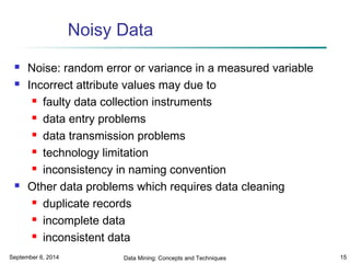 Noisy Data 
 Noise: random error or variance in a measured variable 
 Incorrect attribute values may due to 
 faulty data collection instruments 
 data entry problems 
 data transmission problems 
 technology limitation 
 inconsistency in naming convention 
 Other data problems which requires data cleaning 
 duplicate records 
 incomplete data 
 inconsistent data 
September 6, 2014 Data Mining: Concepts and Techniques 15 
 
