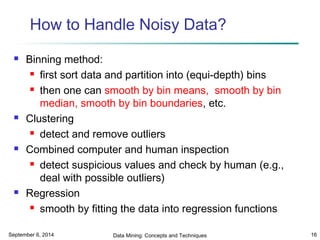 How to Handle Noisy Data? 
 Binning method: 
 first sort data and partition into (equi-depth) bins 
 then one can smooth by bin means, smooth by bin 
median, smooth by bin boundaries, etc. 
 Clustering 
 detect and remove outliers 
 Combined computer and human inspection 
 detect suspicious values and check by human (e.g., 
deal with possible outliers) 
 Regression 
 smooth by fitting the data into regression functions 
September 6, 2014 Data Mining: Concepts and Techniques 16 
 