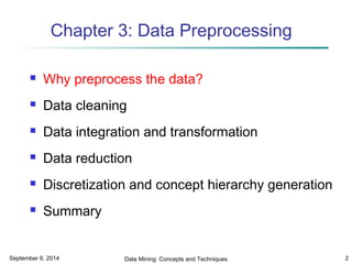 Chapter 3: Data Preprocessing 
 Why preprocess the data? 
 Data cleaning 
 Data integration and transformation 
 Data reduction 
 Discretization and concept hierarchy generation 
 Summary 
September 6, 2014 Data Mining: Concepts and Techniques 2 
 