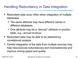Handling Redundancy in Data Integration 
 Redundant data occur often when integration of multiple 
databases 
 The same attribute may have different names in 
different databases 
 One attribute may be a “derived” attribute in another 
table, e.g., annual revenue 
 Redundant data may be able to be detected by 
correlational analysis 
 Careful integration of the data from multiple sources may 
help reduce/avoid redundancies and inconsistencies and 
improve mining speed and quality 
September 6, 2014 Data Mining: Concepts and Techniques 23 
 