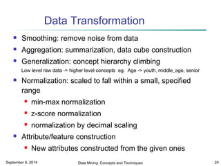 Data Transformation 
 Smoothing: remove noise from data 
 Aggregation: summarization, data cube construction 
 Generalization: concept hierarchy climbing 
Low level raw data -> higher level concepts eg. Age -> youth, middle_age, senior 
 Normalization: scaled to fall within a small, specified 
range 
 min-max normalization 
 z-score normalization 
 normalization by decimal scaling 
 Attribute/feature construction 
 New attributes constructed from the given ones 
September 6, 2014 Data Mining: Concepts and Techniques 24 
 