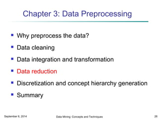 Chapter 3: Data Preprocessing 
 Why preprocess the data? 
 Data cleaning 
 Data integration and transformation 
 Data reduction 
 Discretization and concept hierarchy generation 
 Summary 
September 6, 2014 Data Mining: Concepts and Techniques 26 
 