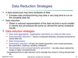 Data Reduction Strategies 
 A data warehouse may store terabytes of data 
 Complex data analysis/mining may take a very long time to run on 
the complete data set 
 Data reduction 
 Obtain a reduced representation of the data set that is much smaller 
in volume but yet produce the same (or almost the same) analytical 
results 
 Data reduction strategies 
 Data cube aggregation (aggregation operations to construct data cube) 
 Dimensionality reduction— remove unimportant attributes, encoding mechanism to 
reduce data size 
 Data Compression 
 Numerosity reduction—fit data into models (parametric: store model parameters. 
Non-parametric: clustering, sampling, histogram) 
 Discretization and concept hierarchy generation – raw data values replaced by 
ranges or higher conceptual levels 
Computational time on data reduction not to outweigh time saved in mining reduced data 
set 
September 6, 2014 Data Mining: Concepts and Techniques 27 
 