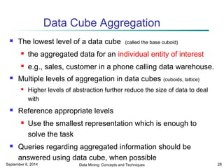 Data Cube Aggregation 
 The lowest level of a data cube (called the base cuboid) 
 the aggregated data for an individual entity of interest 
 e.g., sales, customer in a phone calling data warehouse. 
 Multiple levels of aggregation in data cubes (cuboids, lattice) 
 Higher levels of abstraction further reduce the size of data to deal 
with 
 Reference appropriate levels 
 Use the smallest representation which is enough to 
solve the task 
 Queries regarding aggregated information should be 
answered using data cube, when possible 
September 6, 2014 Data Mining: Concepts and Techniques 28 
 