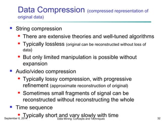 Data Compression (compressed representation of 
original data) 
 String compression 
 There are extensive theories and well-tuned algorithms 
 Typically lossless (original can be reconstructed without loss of 
data) 
 But only limited manipulation is possible without 
expansion 
 Audio/video compression 
 Typically lossy compression, with progressive 
refinement (approximate reconstruction of original) 
 Sometimes small fragments of signal can be 
reconstructed without reconstructing the whole 
 Time sequence 
 Typically short and vary slowly with time 
September 6, 2014 Data Mining: Concepts and Techniques 32 
 