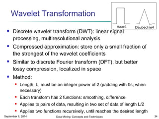Wavelet Transformation 
Haar2 Daubechie4 
 Discrete wavelet transform (DWT): linear signal 
processing, multiresolutional analysis 
 Compressed approximation: store only a small fraction of 
the strongest of the wavelet coefficients 
 Similar to discrete Fourier transform (DFT), but better 
lossy compression, localized in space 
 Method: 
 Length, L, must be an integer power of 2 (padding with 0s, when 
necessary) 
 Each transform has 2 functions: smoothing, difference 
 Applies to pairs of data, resulting in two set of data of length L/2 
 Applies two functions recursively, until reaches the desired length 
September 6, 2014 Data Mining: Concepts and Techniques 34 
 