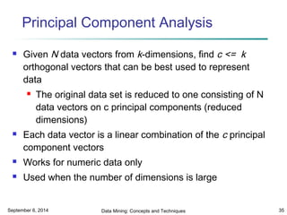 Principal Component Analysis 
 Given N data vectors from k-dimensions, find c <= k 
orthogonal vectors that can be best used to represent 
data 
 The original data set is reduced to one consisting of N 
data vectors on c principal components (reduced 
dimensions) 
 Each data vector is a linear combination of the c principal 
component vectors 
 Works for numeric data only 
 Used when the number of dimensions is large 
September 6, 2014 Data Mining: Concepts and Techniques 35 
 