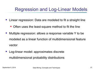 Regression and Log-Linear Models 
 Linear regression: Data are modeled to fit a straight line 
 Often uses the least-square method to fit the line 
 Multiple regression: allows a response variable Y to be 
modeled as a linear function of multidimensional feature 
vector 
 Log-linear model: approximates discrete 
multidimensional probability distributions 
September 6, 2014 Data Mining: Concepts and Techniques 37 
 