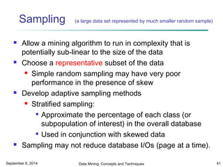 Sampling (a large data set represented by much smaller random sample) 
 Allow a mining algorithm to run in complexity that is 
potentially sub-linear to the size of the data 
 Choose a representative subset of the data 
 Simple random sampling may have very poor 
performance in the presence of skew 
 Develop adaptive sampling methods 
 Stratified sampling: 
 Approximate the percentage of each class (or 
subpopulation of interest) in the overall database 
 Used in conjunction with skewed data 
 Sampling may not reduce database I/Os (page at a time). 
September 6, 2014 Data Mining: Concepts and Techniques 41 
 