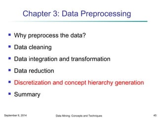 Chapter 3: Data Preprocessing 
 Why preprocess the data? 
 Data cleaning 
 Data integration and transformation 
 Data reduction 
 Discretization and concept hierarchy generation 
 Summary 
September 6, 2014 Data Mining: Concepts and Techniques 45 
 