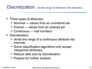 Discretization (divide range of attributes into intervals) 
 Three types of attributes: 
 Nominal — values from an unordered set 
 Ordinal — values from an ordered set 
 Continuous — real numbers 
 Discretization: 
 divide the range of a continuous attribute into 
intervals 
 Some classification algorithms only accept 
categorical attributes. 
 Reduce data size by discretization 
 Prepare for further analysis 
September 6, 2014 Data Mining: Concepts and Techniques 46 
 