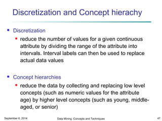 Discretization and Concept hierachy 
 Discretization 
 reduce the number of values for a given continuous 
attribute by dividing the range of the attribute into 
intervals. Interval labels can then be used to replace 
actual data values 
 Concept hierarchies 
 reduce the data by collecting and replacing low level 
concepts (such as numeric values for the attribute 
age) by higher level concepts (such as young, middle-aged, 
or senior) 
September 6, 2014 Data Mining: Concepts and Techniques 47 
 